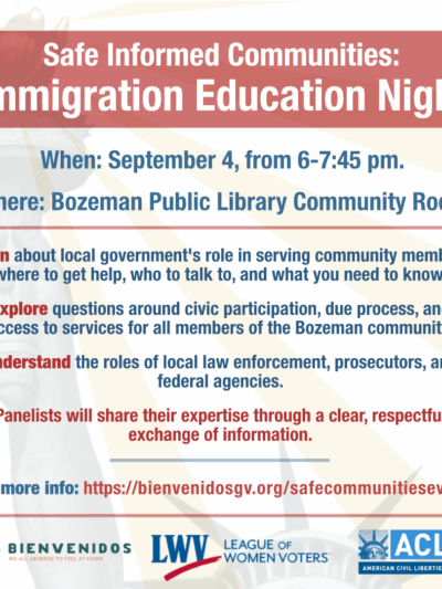 Safe Informed Communities: Immigration Education Night When: September 4, from 6-7:45 pm. Where: Bozeman Public Library Community Room Join an inclusive discussion about immigration featuring a diverse panel with local law enforcement, attorneys, civil rights experts, and the county attorney. Learn about local government's role in serving community members, where to get help, who to talk to, and what you need to know. Explore questions around civic participation, due process, and access to services for all members of the Bozeman community. Understand the roles of local law enforcement, prosecutors, and federal agencies. Panelists will share their expertise through a clear, respectful exchange of information.