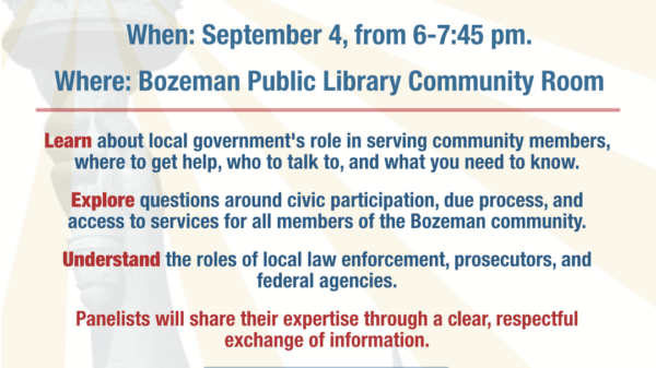 Safe Informed Communities: Immigration Education Night When: September 4, from 6-7:45 pm. Where: Bozeman Public Library Community Room Join an inclusive discussion about immigration featuring a diverse panel with local law enforcement, attorneys, civil rights experts, and the county attorney. Learn about local government's role in serving community members, where to get help, who to talk to, and what you need to know. Explore questions around civic participation, due process, and access to services for all members of the Bozeman community. Understand the roles of local law enforcement, prosecutors, and federal agencies. Panelists will share their expertise through a clear, respectful exchange of information.