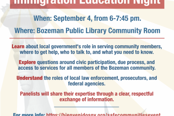 Safe Informed Communities: Immigration Education Night When: September 4, from 6-7:45 pm. Where: Bozeman Public Library Community Room Join an inclusive discussion about immigration featuring a diverse panel with local law enforcement, attorneys, civil rights experts, and the county attorney. Learn about local government's role in serving community members, where to get help, who to talk to, and what you need to know. Explore questions around civic participation, due process, and access to services for all members of the Bozeman community. Understand the roles of local law enforcement, prosecutors, and federal agencies. Panelists will share their expertise through a clear, respectful exchange of information.
