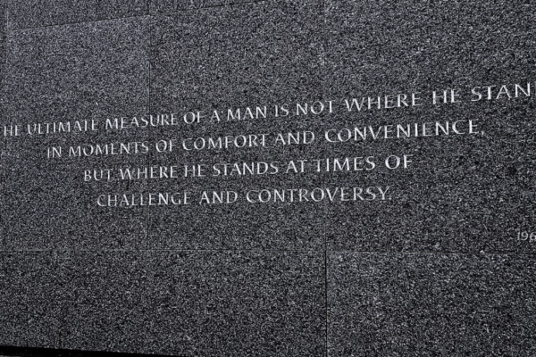 A photo of the text “The ultimate measure of a man is not where he stands in moments of comfort and convenience, but where he stands at times of challenge and controversy.” written on Dr King's monument in Washington DC